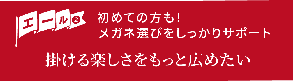 エール②初めての方も!メガネ選びをしっかりサポート 掛ける楽しさをもっと広めたい