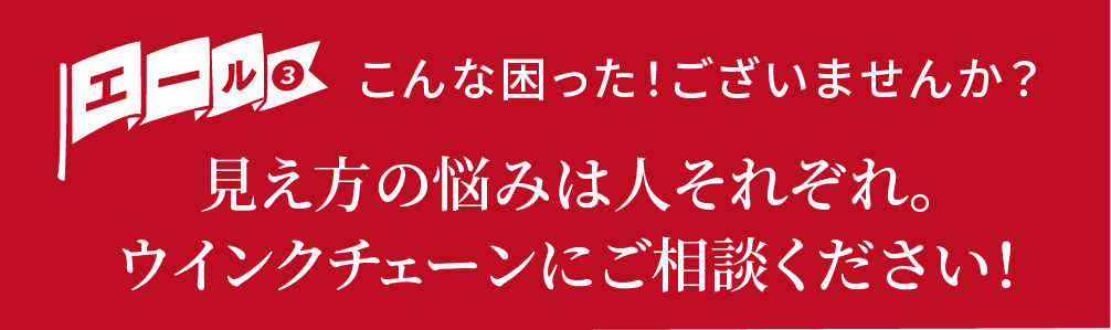 エール③こんな困った!ございませんか?見え方の悩みは人それぞれ。ウインクチェーンにご相談ください!