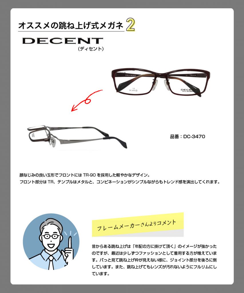 おススメの跳ね上げ式メガネ2
ディセント
顔なじみの良い玉形でフロントにはTR-90を採用した軽やかなデザイン。
フロント部分はTR、コンビネーションがシンプルながらもトレンド感を演出してくれます。
昔からある跳ね上げは、「年配の方に掛けて頂く」のイメージが強かったのですが、最近は少しずつファッションとして着用する方が増えています。パットみて跳ね上げ枠が見えないように、ジョイント部分を後ろに倒しています。また、跳ね上げてもレンズが汚れないようにフルリムにしています。