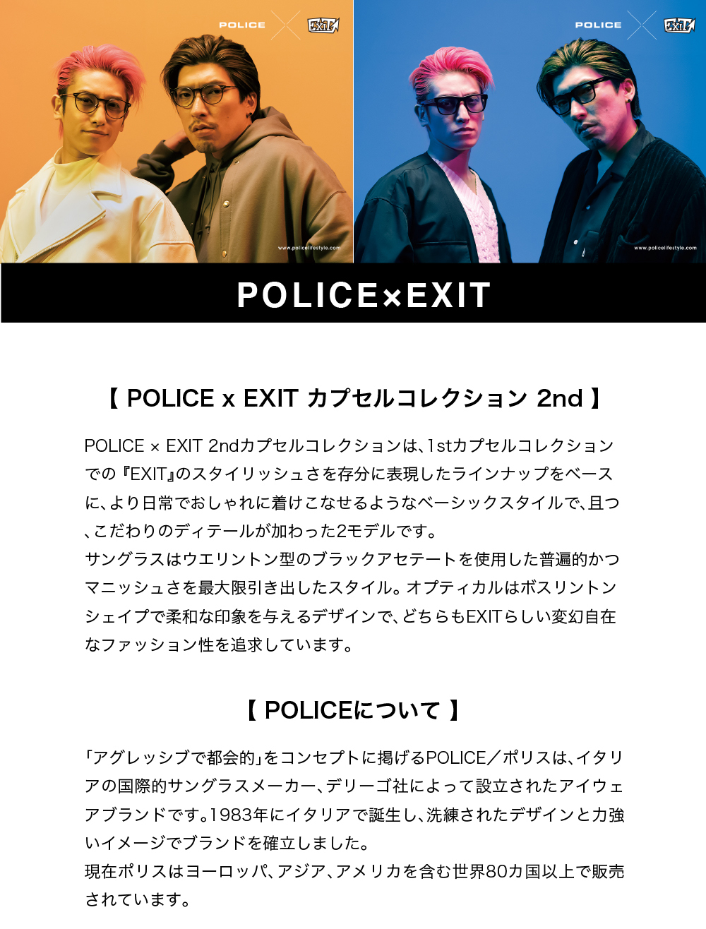 POLICE×EXIT
カプセルコレクション2nd
スタイリッシュさを存分に表現したラインナップをベースにより日常でおしゃれに付けこなせるようなベーシックスタイルで且つこだわりのディティールが加わった2モデルです。
サングラスはウエリントン型のブラックアセテートを使用した普遍的かつマニッシュさを最大限引き出したスタイル。オプティカルはボスリントンシェイプで柔和の印象を与えるデザインでどちらもEXITらしい変幻自在なファッション性を追求。
吉本興業所属の芸人
ポリスはイタリアの国際的サングラスメーカー、デリーゴ社
ヨーロッパ、アジア、アメリカを含む世界80か国以上で販売されている