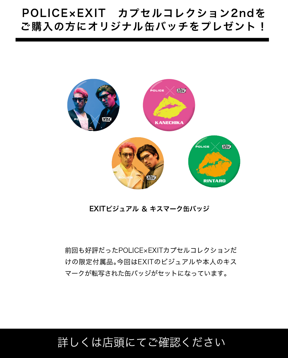 カプセルコレクションご購入の方にオリジナル缶バッチをプレゼント!
前回も好評だったPOLICE×EXITカプセルコレクションだけの限定卑付属品。今回はEXITのビジュアルや本人のキスマークが転写された缶バッチがセットになっています。