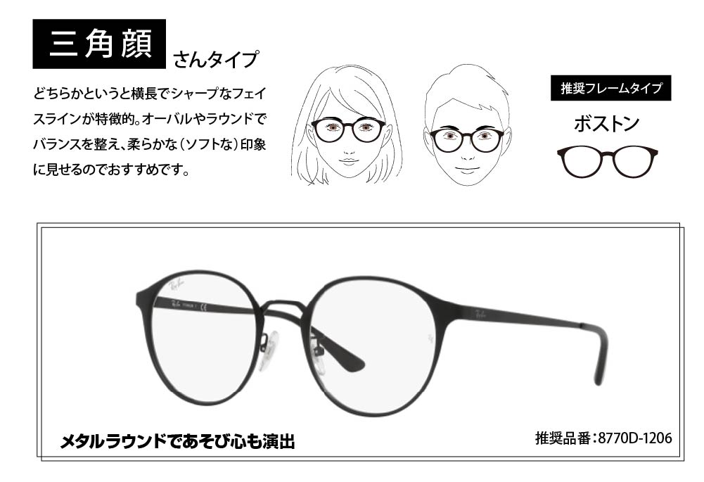 三角顔さんタイプ
どちらかというと横長でシャープなフェイスラインが特徴的。
オーバルやラウンドでバランスを整え、柔らかな(ソフトな)印象に見せるのでおすすめです。
メタルラウンドであそび心も演出
8770D-1206