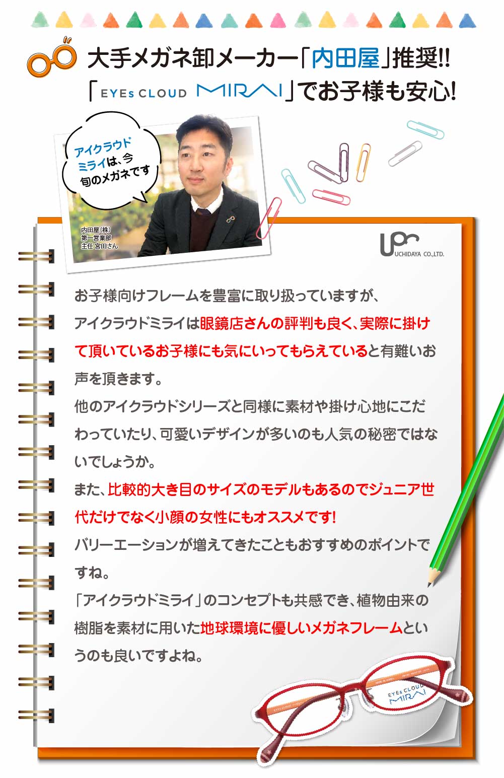 内田屋
アイクラウドミライ
お子様向けフレームを豊富に取り扱っている
評判が良い
比較的大きめのサイズのモデルもあるのでジュニア世代だけではなく小顔の女性にもおススメです。
地球環境に優しいメガネフレームというのも良いですよね。