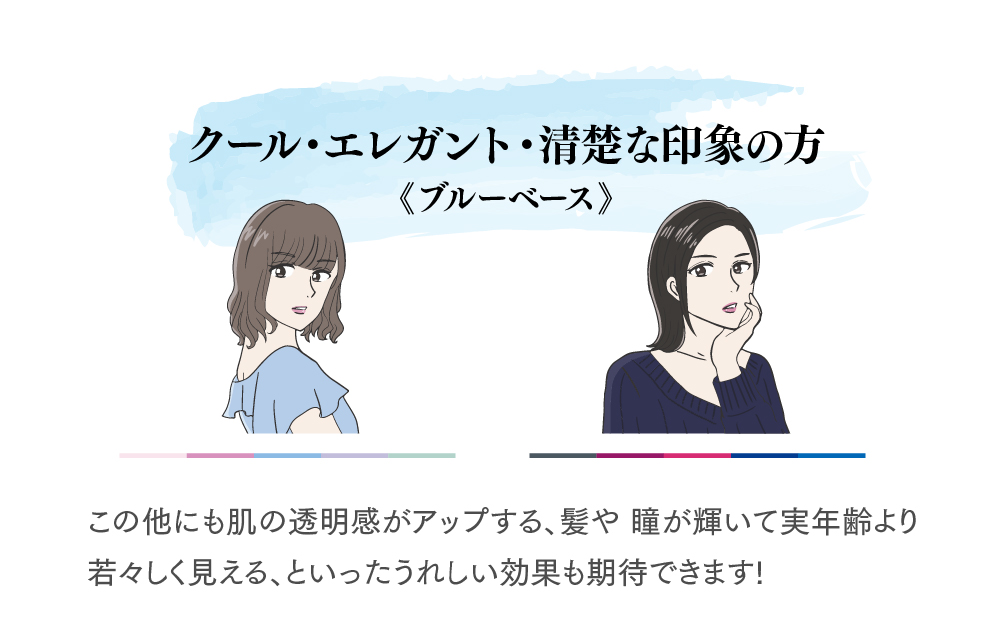 クール・エレガント・清楚な印象の方ブルーベース
このほかにも肌の透明感がアップする、髪や瞳が輝いて実年エリより若若しく見える、といった嬉しい効果も期待できます！