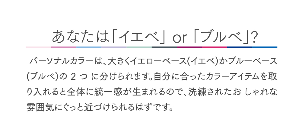 あなたはイエベorブルべ？
パーソナルカラーは、大きくイエローベースかブルーベースの2つに分けられます。自分にあったカラーアイテムを取り入れると全体に統一感が生まれるので、洗練されたおしゃれな雰囲気にぐっと近づけられるはずです。