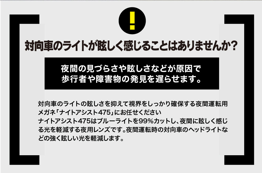 対向車のライトが眩しく感じることはありませんか？

夜間の見づらさや眩しさなどが原因で歩行者や障害物の発見を遅らせます。

対向車のライトの眩しさを抑えて視界をしっかり確保する夜間運転用メガネ「ナイトアシスト475」にお任せください
ナイトアシスト475はブルーライトを99％カットし、夜間に眩しく感じる光を軽減する夜用レンズです。夜間運転時の対向車のヘッドライトなどの強く眩しい光を軽減します。