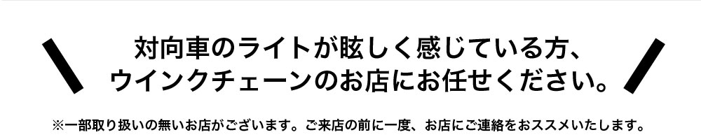 対向車のライトが眩しく感じている方、ウインクチェーンのお店にお任せください。

※一部取り扱いの無いお店がございます。ご来店の前に一度、お店にご連絡をおススメいたします。