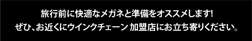 旅行前に快適なメガネと準備をおススメします。
ぜひお近くのウインクチェーン加盟店にお立ち寄りください。