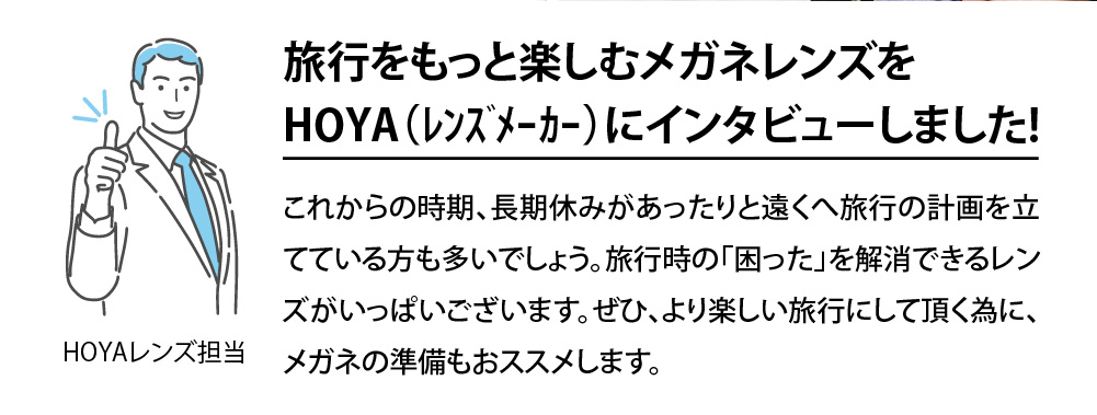 旅行をもっと楽しむメガネレンズをHOYAにインタビューしました！
これからの時期、長期休みがあったりと遠くへ旅行の計画を立てている方も多いでしょうか。旅行時の「困った 」を解消できる連zうがいっぱいございます。ぜひ、より楽しい旅行にして頂く為に、メガネの準備もおススメします。