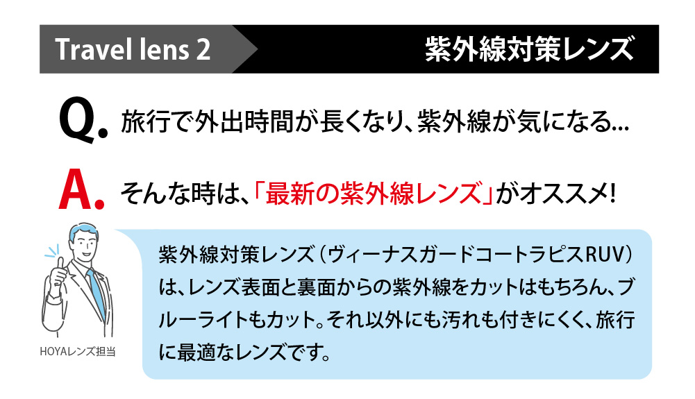 Travellens2 紫外線対策レンズ
Q旅行で外出時間が長くなり、紫外線が気になる...
A,そんな時は、「最新の紫外線レンズ」がおススメ！
志賀セイン対策レンズ（ヴィーナスガードコートラピスRUV）はレンズ表面と裏面からの紫外線をカットはもちろん、ブルーライトもカット。それ以外にも汚れも付きにくく、旅行に最適なレンズです。