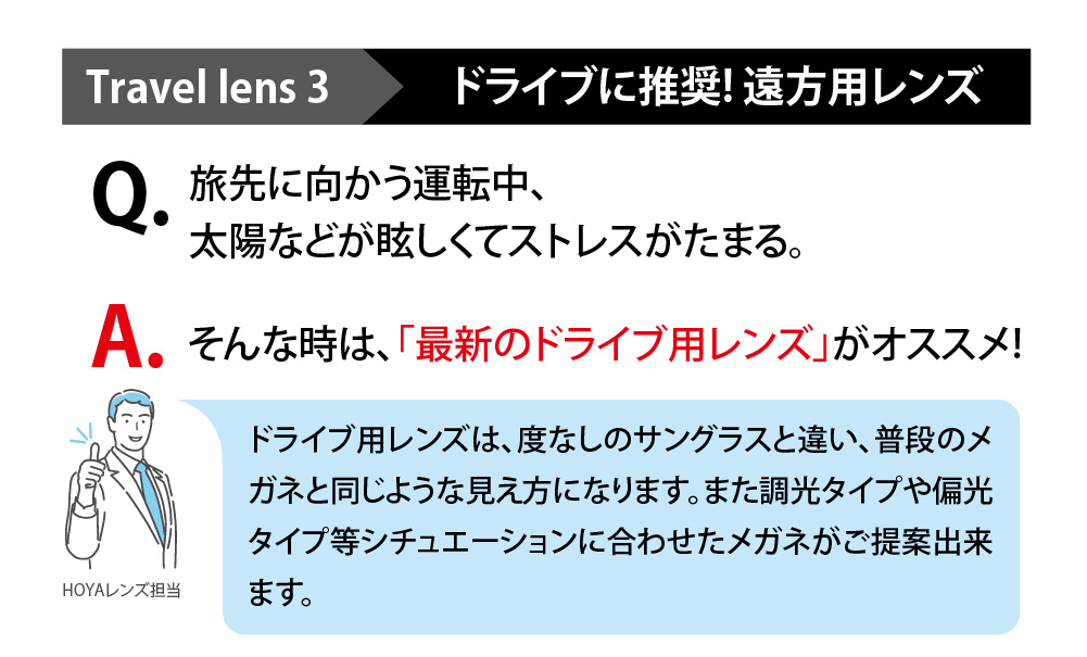 Travellens3 ドライブに推奨！遠方用レンズ

Q,旅先に向かう運転中、太陽などが眩しくてストレスがたまる。
A,そんな時は、「最新のドライブ用レンズ」がおススメ！

ドライブ用レンズは、度なしのサングラスとは違い、普段のメガネと同じような見え方になります。
また調光タイプや偏光タイプ等シチュエーションに合わせたメガネがご提案できます。