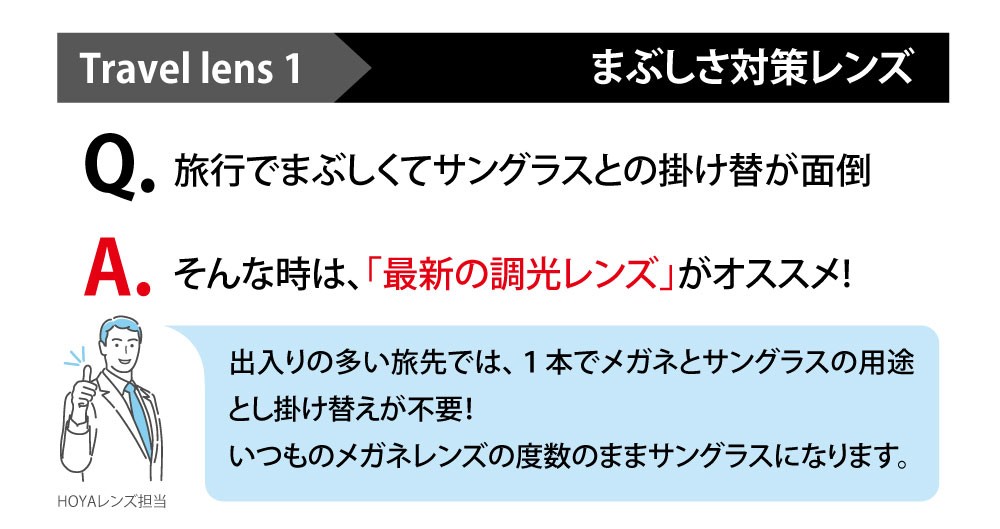 Travel lens1 まぶしさ対策レンズ

Q旅行でまぶしくてサングラスとか掛け変えが面倒
A、そんな時は、「最新の調光レンズ」がおススメ！

出入りの多い旅先では、1本でメガネとサングラスの用途と掛け変えが不要！
いつものメガネレンズの度数のままサングラスになります。