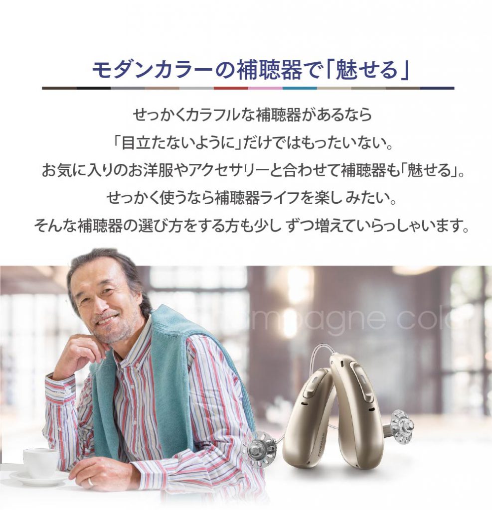 モダンカラーの補聴器で魅せる。せっかくカラフルな補聴器があるなら「 目立たないように」だけではもったいない。
お気に入りのお洋服やアクセサリーと合わせて補聴器も「魅せる」。
せっかく使うなら補聴器ライフを楽し みたい。
そんな補聴器の選び方をする方も少し ずつ増えていらっしゃいます。