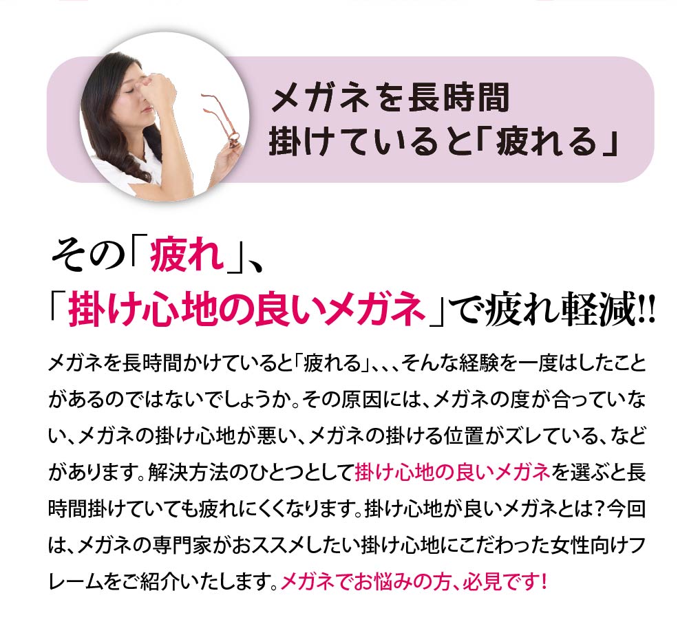 メガネを長時間掛けていると「疲れる」。。。（困った）
「掛け心地の良いメガネ」で疲れ軽減！！

メガネを長時間かけていると「疲れる」、、、そんな経験を一度はしたことがあるのではないでしょうか。
その原因には、メガネの度が合っていない、メガネの掛け心地が悪い、メガネの掛ける位置がズレている、などがあります。
解決方法のひとつとして掛け心地の良いメガネを選ぶと長時間掛けていても疲れにくくなります。

掛け心地が良いメガネとは？今回は、メガネの専門家がおススメしたい掛け心地にこだわった女性向けフレームをご紹介いたします。
メガネでお悩みの方、必見です！
