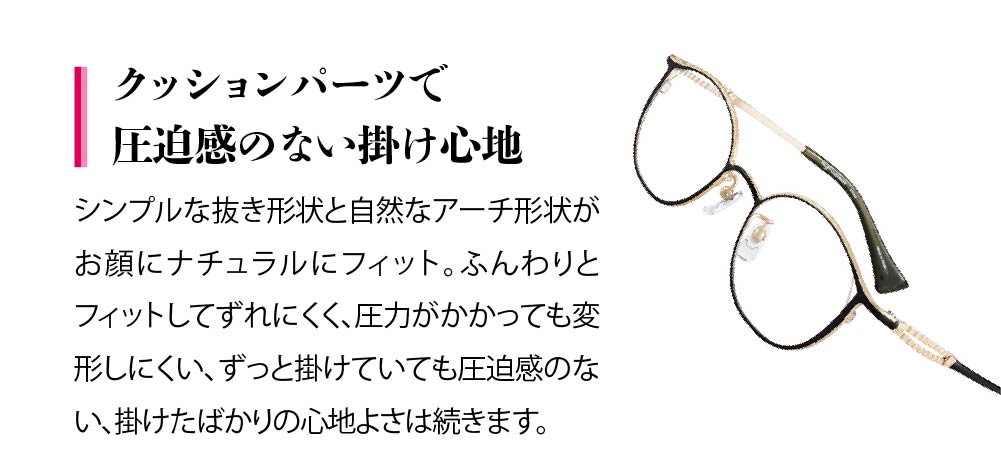 クッションパーツで圧迫感のない掛け心地
シンプルで抜き形状と自然なアーチ形状でお顔にナチュラルにフィット。
心地よさは続きます。