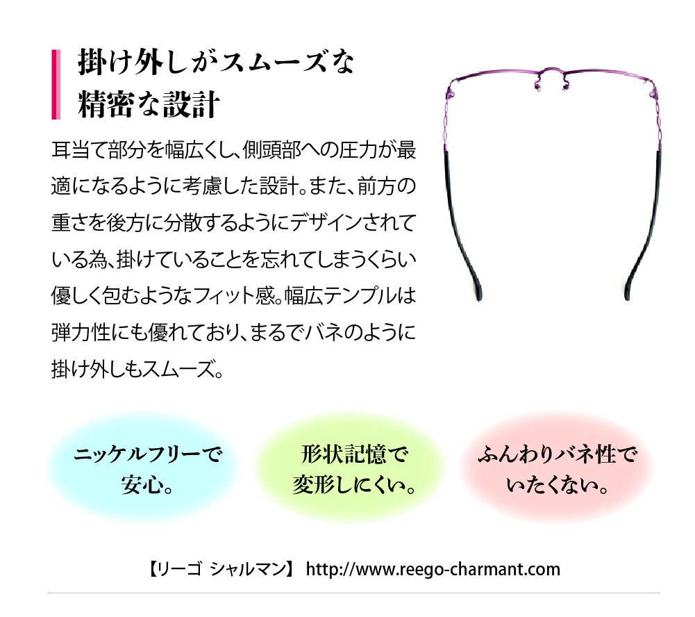 耳当て部分を幅広くし、側頭部への圧力が最
適になるように考慮した設計。また、前方の
重さを後方に分散するようにデザインされて
いる為、掛けていることを忘れてしまうくらい
優しく包むようなフィット感。幅広テンプルは
弾力性にも優れており、まるでバネのように
掛け外しもスムーズ。
ニッケルフリーで安心。
形状記憶で変形しにくい。
ふんわりバネ性でいたくない。