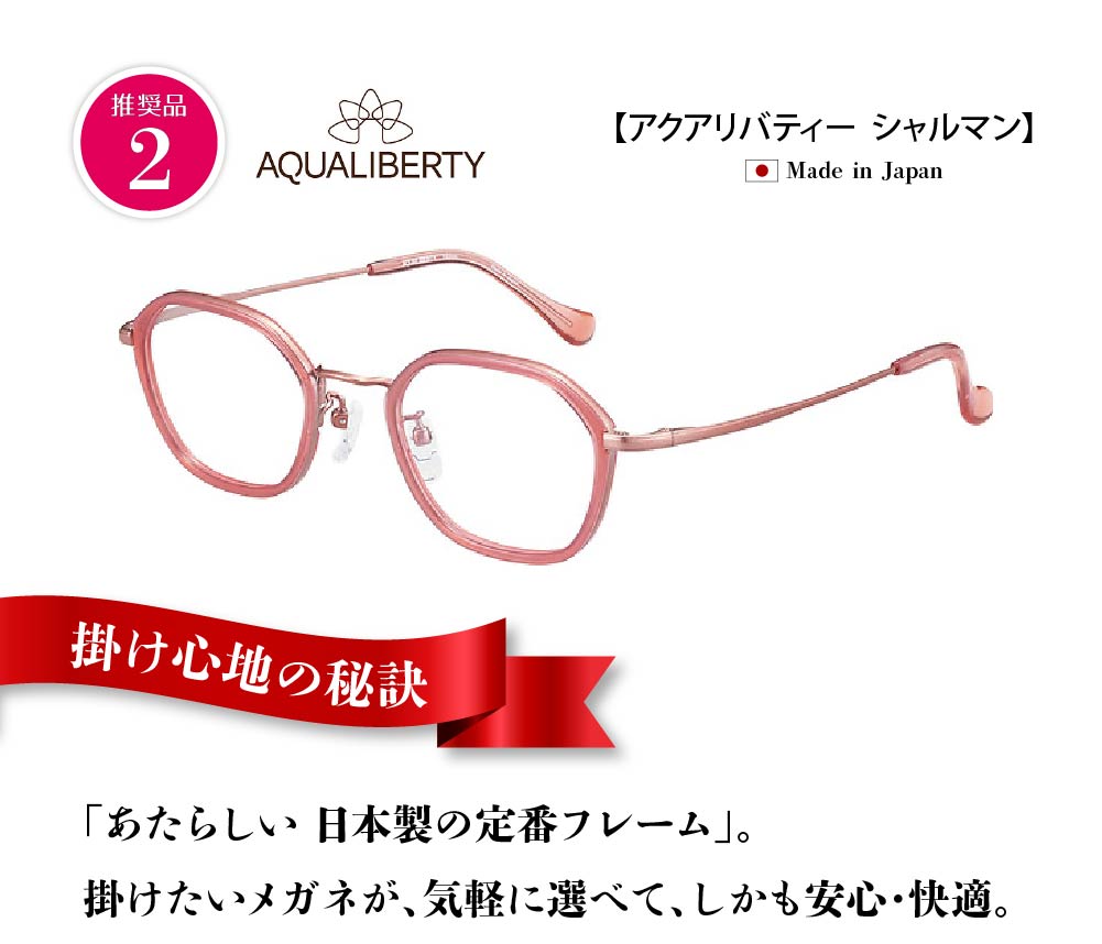 シャルマン
アクアリバティ
掛け心地の秘訣
新しい日本製の定番フレーム
掛けたいメガネが気軽に選べて、しかも安心、快適。