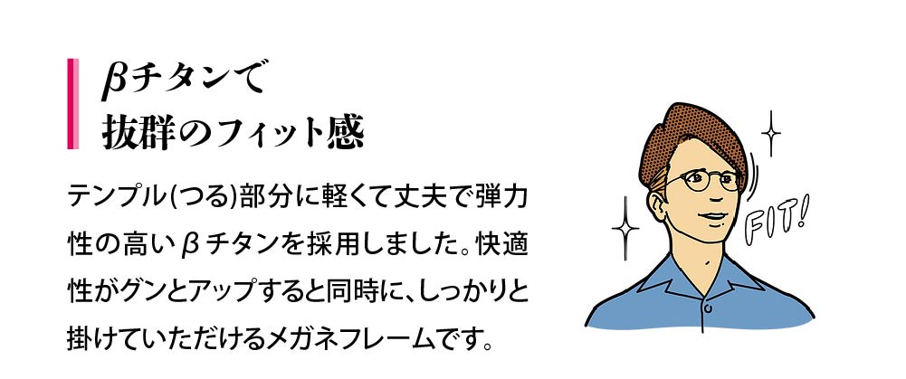 テンプル(つる)部分に軽くて丈夫で弾力性の高いβチタンを採用しました。快適性がグンとアップすると同時に、しっかりと掛けていただけるメガネフレームです。
