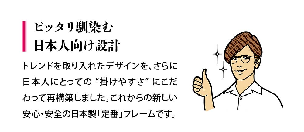 ピッタリな事務日本人向け設計。トレンドを取り入れたデザインを、さらに日本人にとっての “掛けやすさ” にこだわって再構築しました。これからの新しい安心・安全の日本製「定番」フレームです。