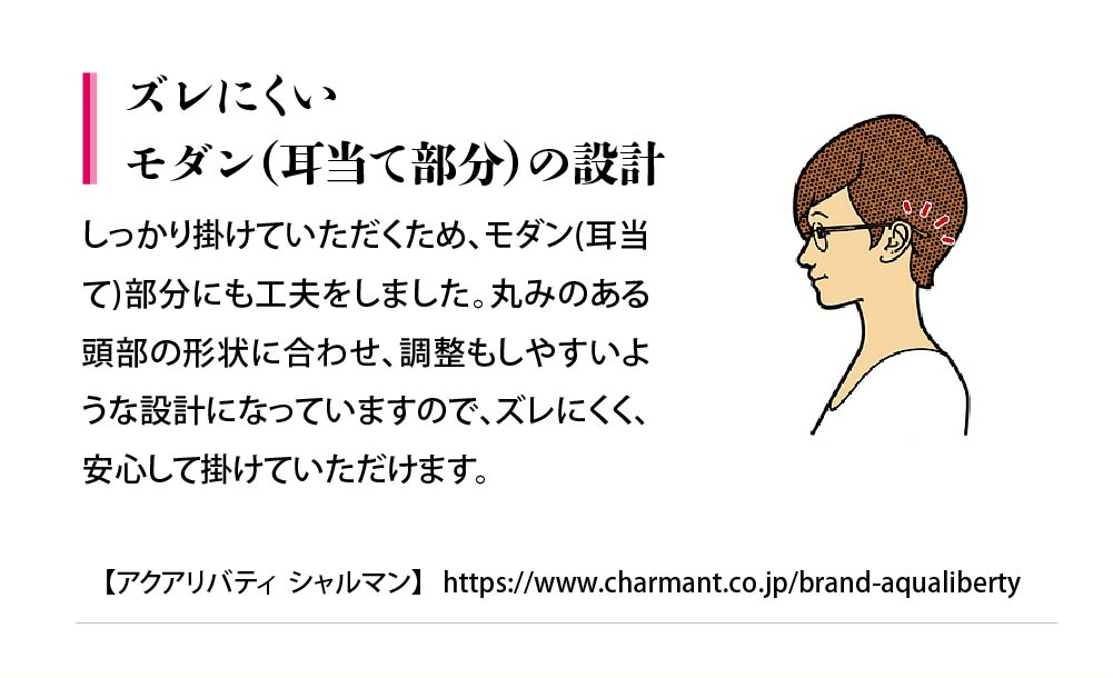 ズレにくいモダン（耳当て部分）の設計
しっかり掛けていただくため、モダン(耳当
て)部分にも工夫をしました。丸みのある
頭部の形状に合わせ、調整もしやすいよ
うな設計になっていますので、ズレにくく、
安心して掛けていただけます。