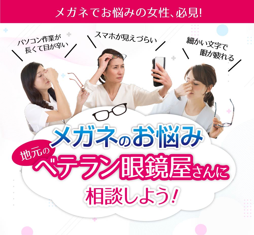 メガネでお悩みの女性、必見！
パソコン作業が長くて目が辛い
スマホが見えづらい
細かい文字で眼が疲れる

メガネのお悩み
地元のベテラン眼鏡屋さんに相談しよう！