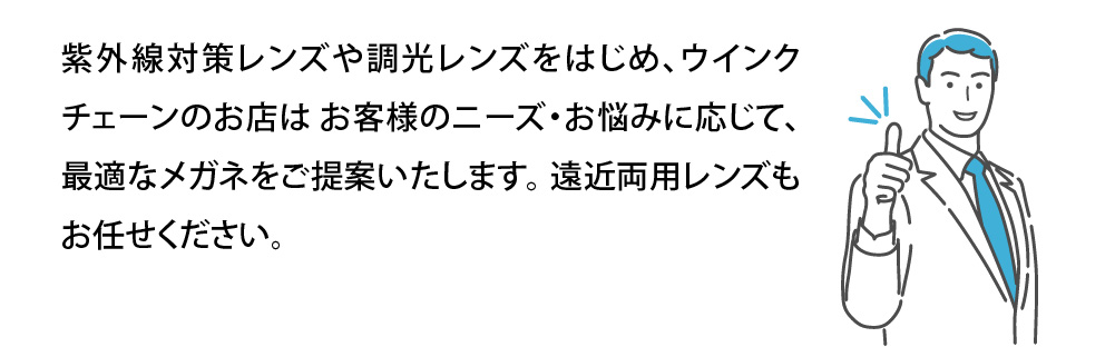 紫外線対策レンズや調光レンズをはじめ、ウインク
チェーンのお店は お客様のニーズ・お悩みに応じて、
最適なメガネをご提案いたします。 遠近両用レンズも
お任せください。