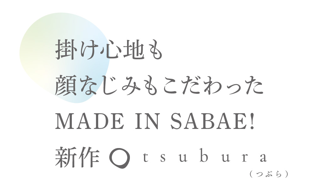 掛け心地も
顔なじみもこだわった
MADE I N S ABAE!
新作
※一部の店舗にて取り扱いがない店舗もございます。
【tsubura公式ブランドサイト】
https://www.tanaka-pd.co.jp/tsubura/
地元のお店ウインクチェーンへ
遠近両用コンシェルジュショップ
（ つぶら）