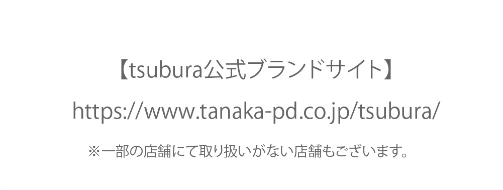 【tsubura公式ブランドサイト】
https://www.tanaka-pd.co.jp/tsubura/

※一部の店舗にて取り扱いがない店舗もございます。