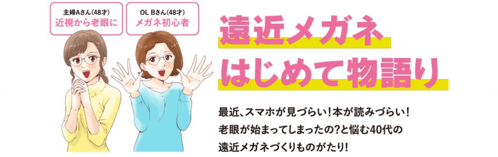 遠近メガネはじめて物語
最近スマホが見づらい！本が読みずらい！老眼が始まってしまったの？と悩む40代の遠近メガネづくりものがたり！