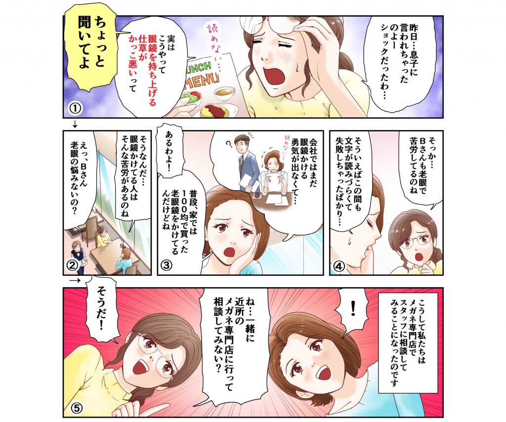 遠近メガネ
はじめて物語
最近、スマホが見づらい！本が読みづらい！
老眼が始まってしまったの？と悩む40代の遠近メガネづくりものがたり！

眼鏡を持ち上げる仕草がかっこ悪い
近所のメガネ専門店に行って相談してみない？