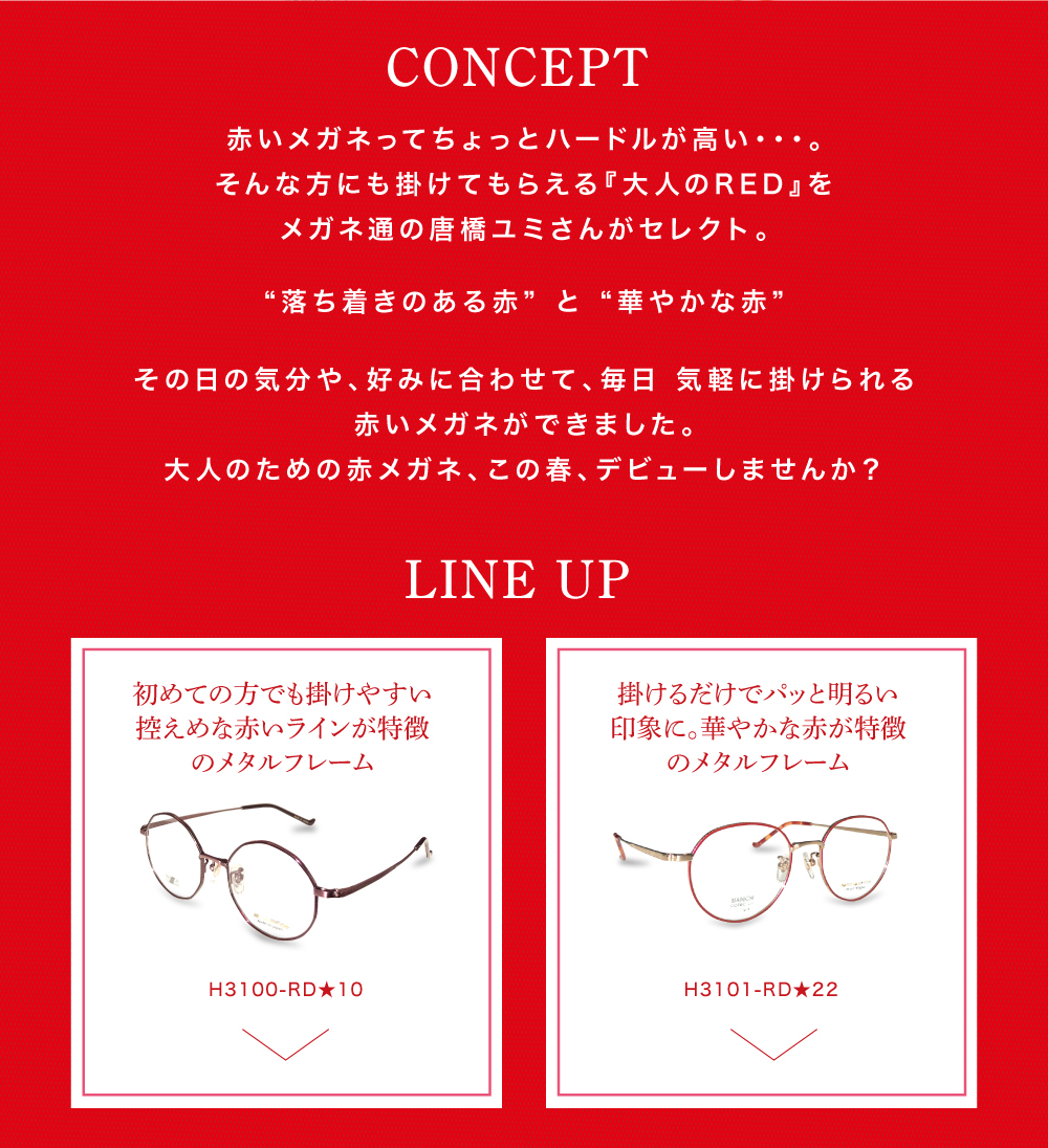 【コンセプト】
赤いメガネってちょっとハードルが高い・・・。
そんな方にも掛けてもらえる『大人のRED』をメガネ通の唐橋ユミさんがセレクト。
“落ち着きのある赤” と “華やかな赤”
その日の気分や、好みに合わせて、毎日 気軽に掛けられる
赤いメガネができました。
大人のための赤メガネ、この春、デビューしませんか?
【ラインナップ】
初めての方でも掛けやすい控えめな赤いラインが特徴のメタルフレーム
H3100 RD★10
掛けるだけでパッと明るい印象に。
華やかな赤が特徴のメタルフレーム
H3101 RD★22