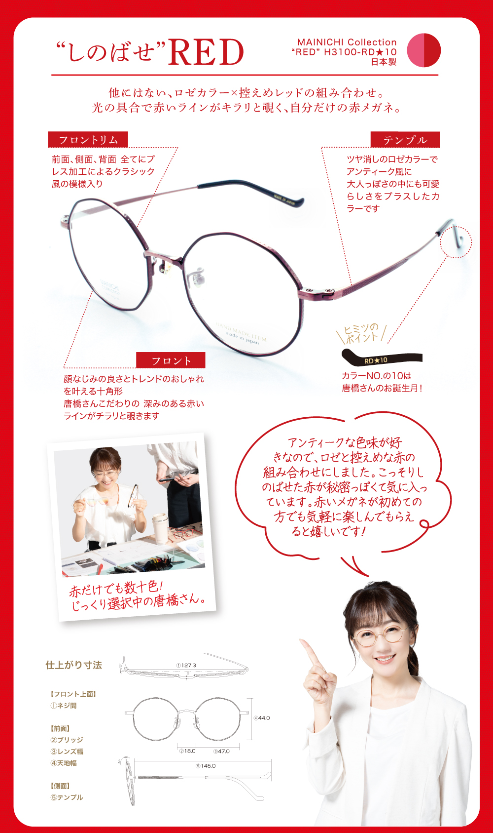 【しのばせレッド】
毎日コレクション
RED H-3100 RD★10
日本製
他にはない、ロゼカラー×控えめレッドの組み合わせ。
光の具合で赤いラインがキラリと覗く、自分だけの赤メガネ。
〈フロントリム〉
前面、側面、背面 全てにプレス加工によるクラシック風の模様入り
〈フロント〉
顔なじみの良さとトレンドのおしゃれを叶える十角形
唐橋さんこだわりの 深みのある赤いラインがチラリと覗きます
〈テンプル〉
ツヤ消しのロゼカラーでアンティーク風に
大人っぽさの中にも可愛らしさをプラスしたカラーです
〈ヒミツのポイント〉
カラー番号の10は唐橋さんのお誕生月!
(セレクト風景写真)
赤だけでも数十色!じっくり選択中の唐橋さん。
〈唐橋さんよりコメント〉
アンティークな色味が好きなので、ロゼと控えめな赤の組み合わせにしました。こっそりしのばせた赤が秘密っぽくて気に入っています。
赤いメガネが初めての方でも気軽に楽しんでもらえると嬉しいです!
〈仕上がり寸法〉
フロント上面
①ネジ間・・・127.3㎜
前面
②ブリッジ・・・18.0㎜
③レンズ幅・・・47.0㎜
④天地幅・・・44.0㎜
側面
⑤テンプル・・・145.0㎜