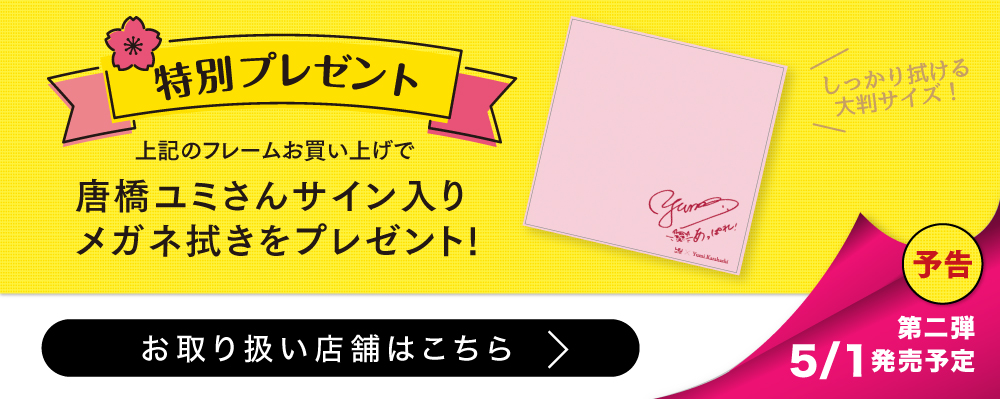 【特別プレゼント】
上記のフレームお買い上げで
唐橋ユミさんサイン入りメガネ拭きをプレゼント!
(しっかり拭ける大判サイズ!)
予告
第二弾 5月1日発売予定
お取扱い店舗はこちら