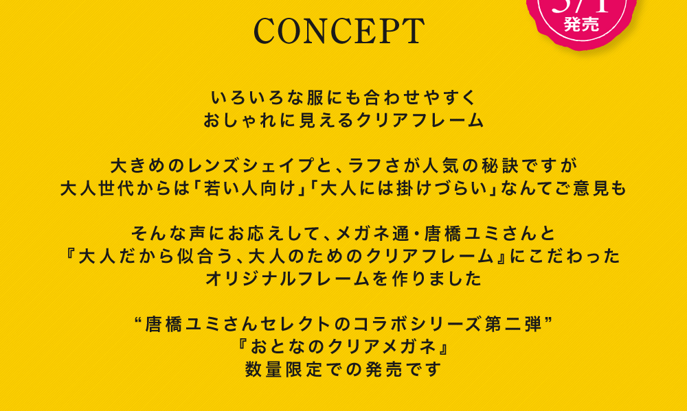 〈コンセプト〉
  いろいろな服にも合わせやすく
  おしゃれに見えるクリアフレーム
  
  大きめのレンズシェイプと、ラフさが人気の秘訣ですが
  大人世代からは「若い人向け」「大人には掛けづらい」なんてご意見も
  
  そんな声もお応えして、メガネ通・唐橋ユミさんと『大人だから似合う、大人のためのクリアフレーム』にこだわったオリジナルフレームを作りました
  
  ”唐橋ユミさんセレクトのコラボシリーズ第二弾”
  『おとなのクリアメガネ』
  数量限定での発売です
  