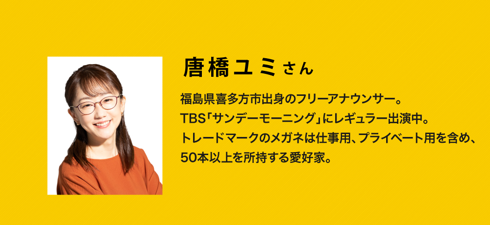 唐橋ユミさん
  福島県喜多方市出身のフリーアナウンサー
  TBS「サンデーモーニング」にレギュラー出演中
  トレードマークのメガネは仕事用、プライベート用を含め、50本以上所持する愛好家