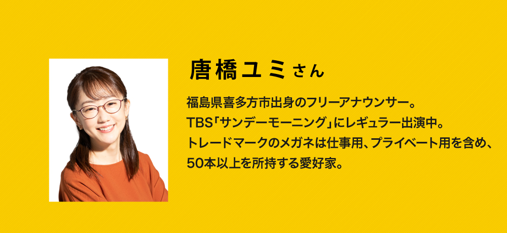 唐橋ユミさん
  福島県喜多方市出身のフリーアナウンサー
  TBS「サンデーモーニング」にレギュラー出演中
  トレードマークのメガネは仕事用、プライベート用を含め、50本以上所持する愛好家