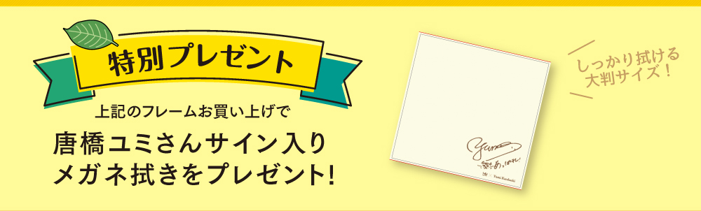 特別プレゼント
  上記のフレームお買い上げで
  唐橋ユミさんサイン入りメガネ拭きをプレゼント！
  しっかり拭ける大判サイズ！
  
  