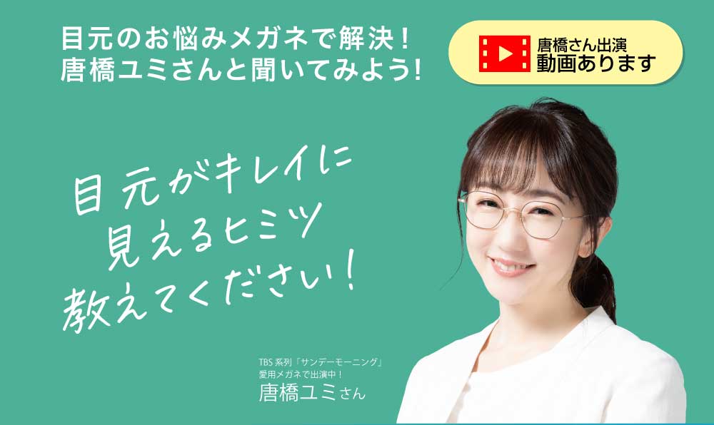 目元のお悩み メガネで解決！
唐橋ユミさんと聞いてみよう！

目元がキレイに見えるヒミツ教えてください！
TBS系列「サンデーモーニング」愛用メガネで出演中！唐橋ユミさん

唐橋さん出演動画あります