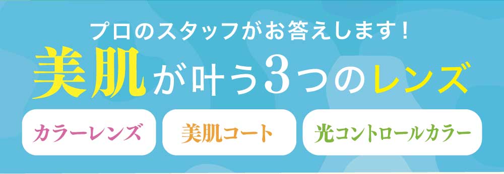 プロのスタッフがお答えします！
美肌が叶う3つのレンズ
・カラーレンズ
・美肌コート
・光コントロールカラー