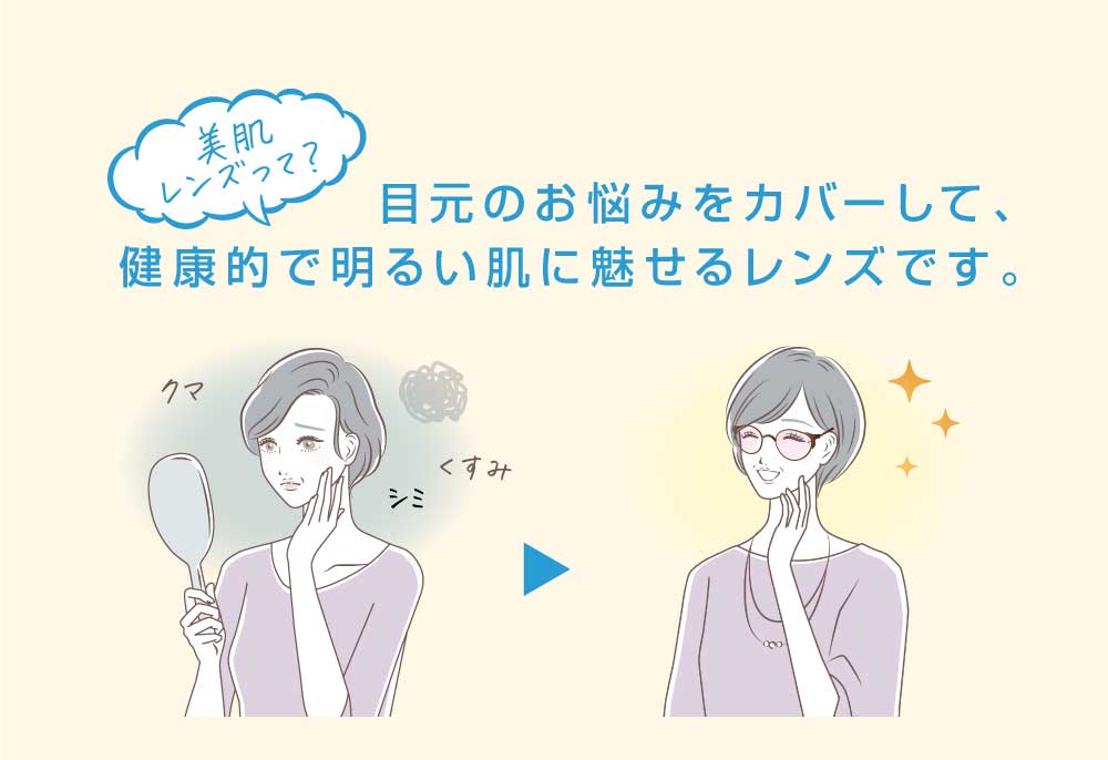 美肌レンズって？

目元のお悩みをカバーして、健康的で明るい肌に魅せるレンズです。