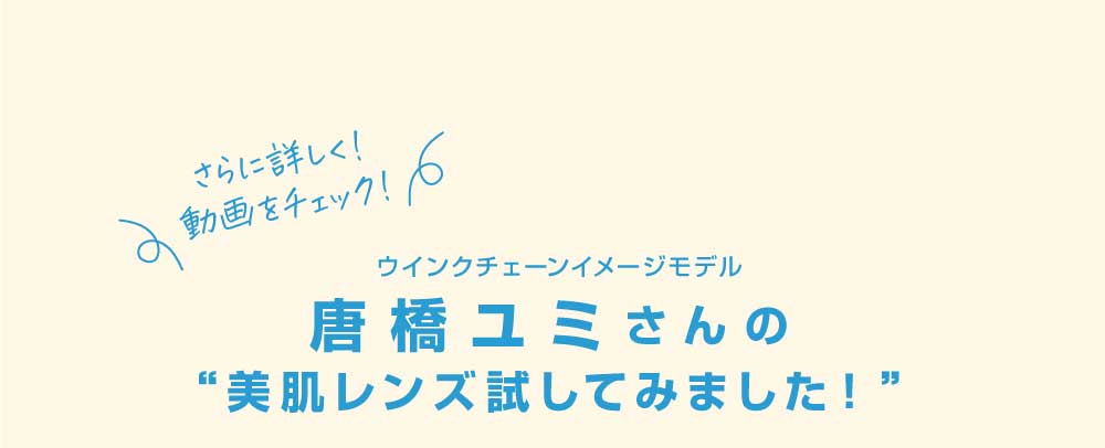 さらに詳しく！動画をチェック！

ウインクチェーンイメージモデル　唐橋ユミさんの “美肌レンズ試してみました！”
