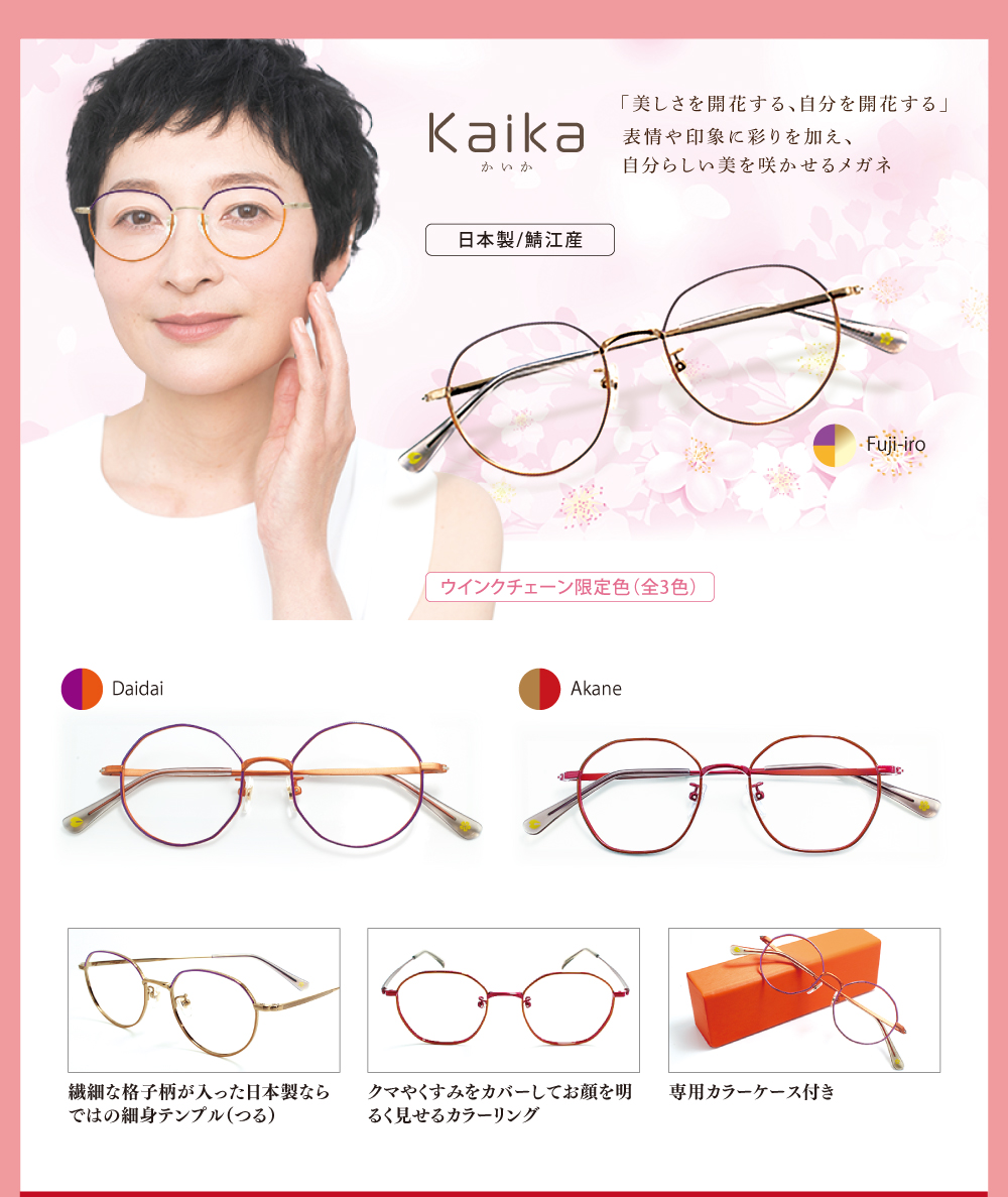 Kaika　かいか
「美しさを開花する、自分を開花する」表情や印象に彩りを加え、自分らしい美を咲かせるメガネ

ウインクチェーン限定色（3色）

Fuji-iro
Daidai
Akane

繊細な格子柄が入った日本製ならではの細身テンプル（つる）

クマやくすみをカバーしてお顔を明るく見せるカラーリング

専用カラーケース付き
