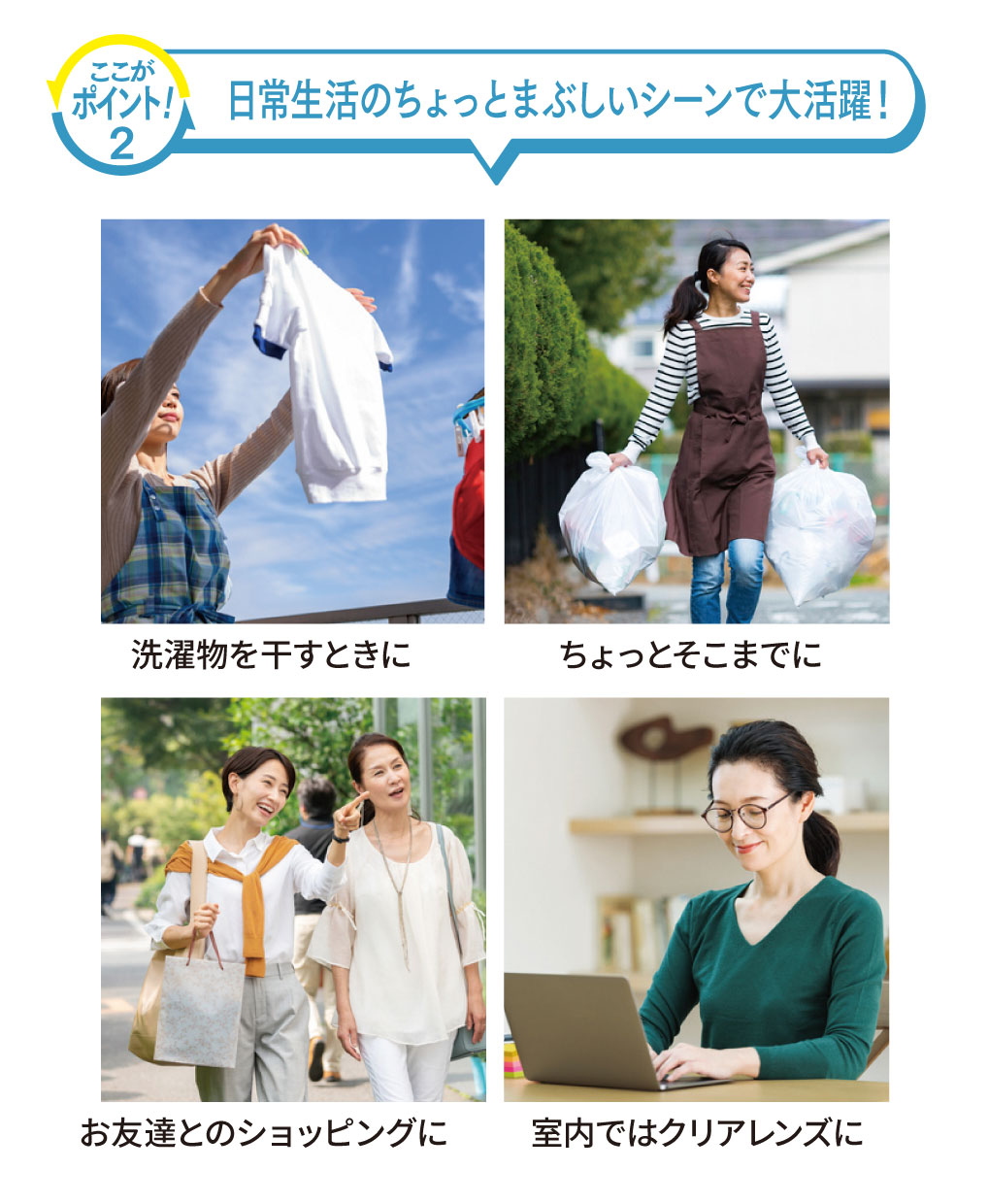 【ここがポイント！2.】
「日常生活のちょっとまぶしいシーンで大活躍！」

・洗濯物を干すときに
・（ゴミ捨てなどの）ちょっとそこまでに
・お友達とのショッピングに
・室内ではクリアレンズに