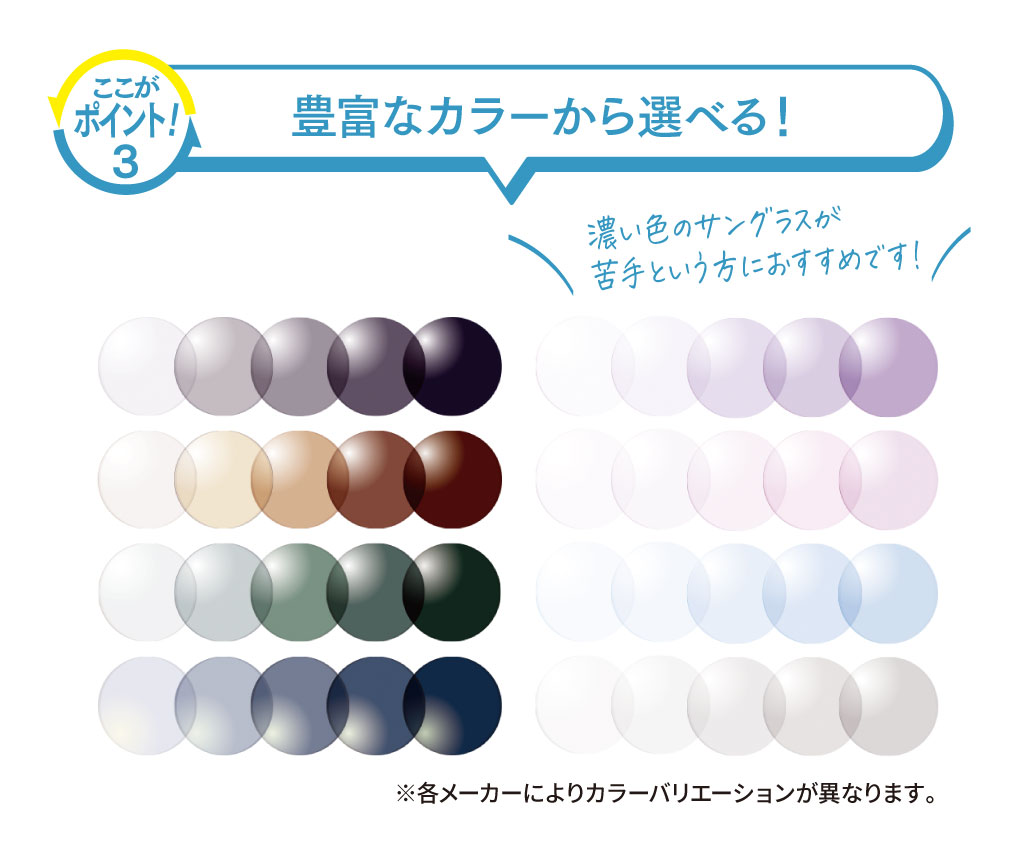 【ここがポイント！3.】
「豊富なカラーから選べる！」

明るく、淡いカラーは濃い色のサングラスが苦手という方におすすめです！

※各メーカーによりカラーバリエーションが異なります。