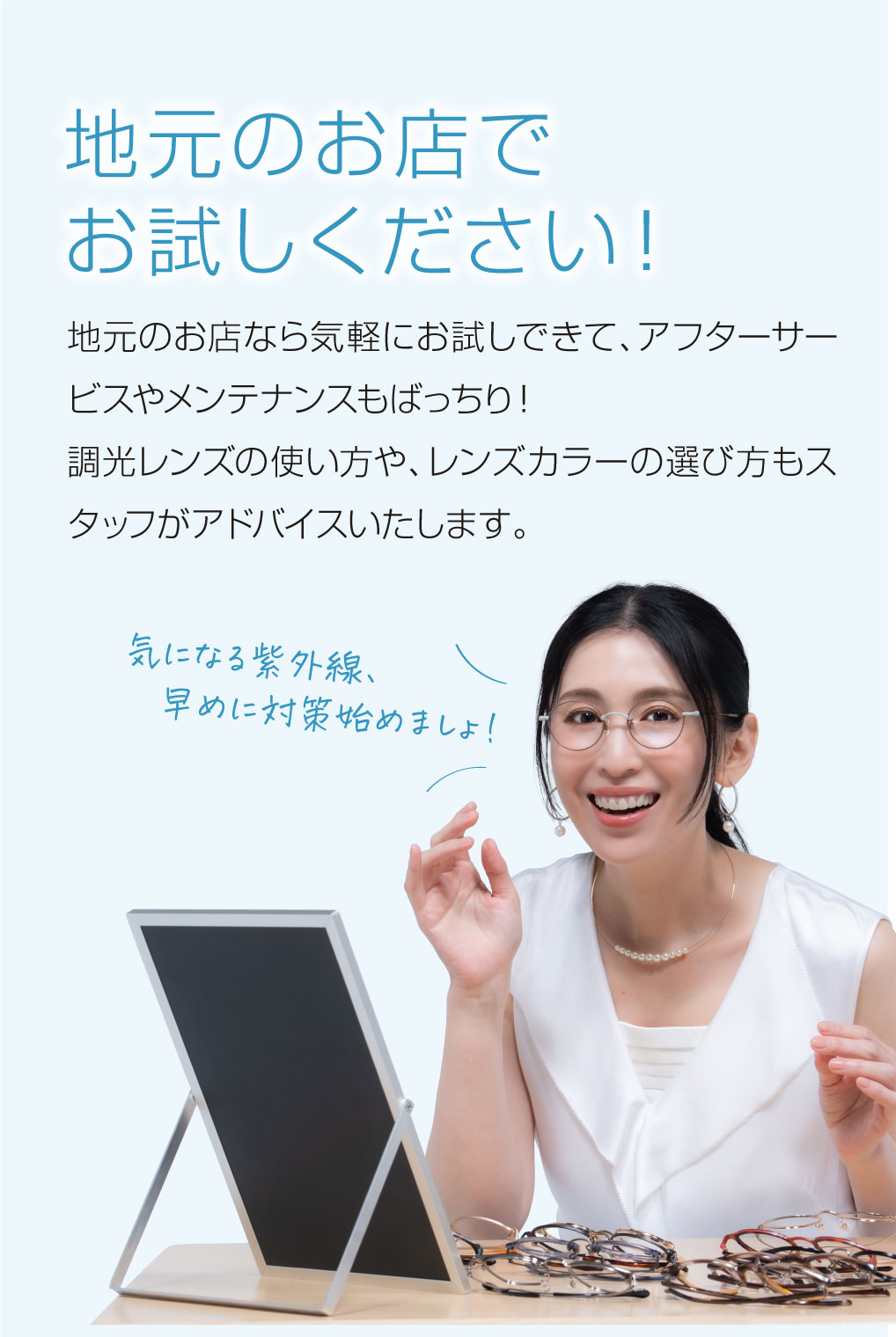 地元のお店でお試しください！

地元のお店なら気軽にお試しできて、アフターサービスやメンテナンスもばっちり！
調光レンズの使い方や、レンズカラーの選び方もスタッフがアドバイスいたします。

気になる紫外線、早めに対策始めましょ！