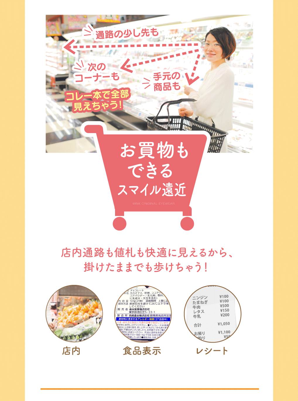 お買い物もできるスマイル遠近

店内通路も値札も快適に見えるから、掛けたままでも歩けちゃう！

・店内
・食品表示
・レシート
