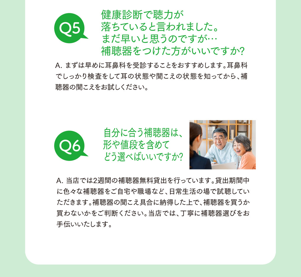 Q5.　健康診断で聴力が落ちていると言われました。
まだ早いと思うのですが補聴器をつけた方がいいですか？

A.　まずは早めに耳鼻科を受信することをおすすめします。
耳鼻科でしっかり検査をして耳の状態や聞こえの状態を知ってから、補聴器の聞こえをお試しください。


Q6.　自分に合う補聴器は形や値段を含めてどう選べばいいですか？

A.　当店では2週間の補聴器無料貸出をおこなっています。
日常生活の場で視聴していただきます。
補聴器の聞こえ具合に納得した上で、購入するかどうかを判断してください。
当店では丁寧に補聴器選びをお手伝いいたします。