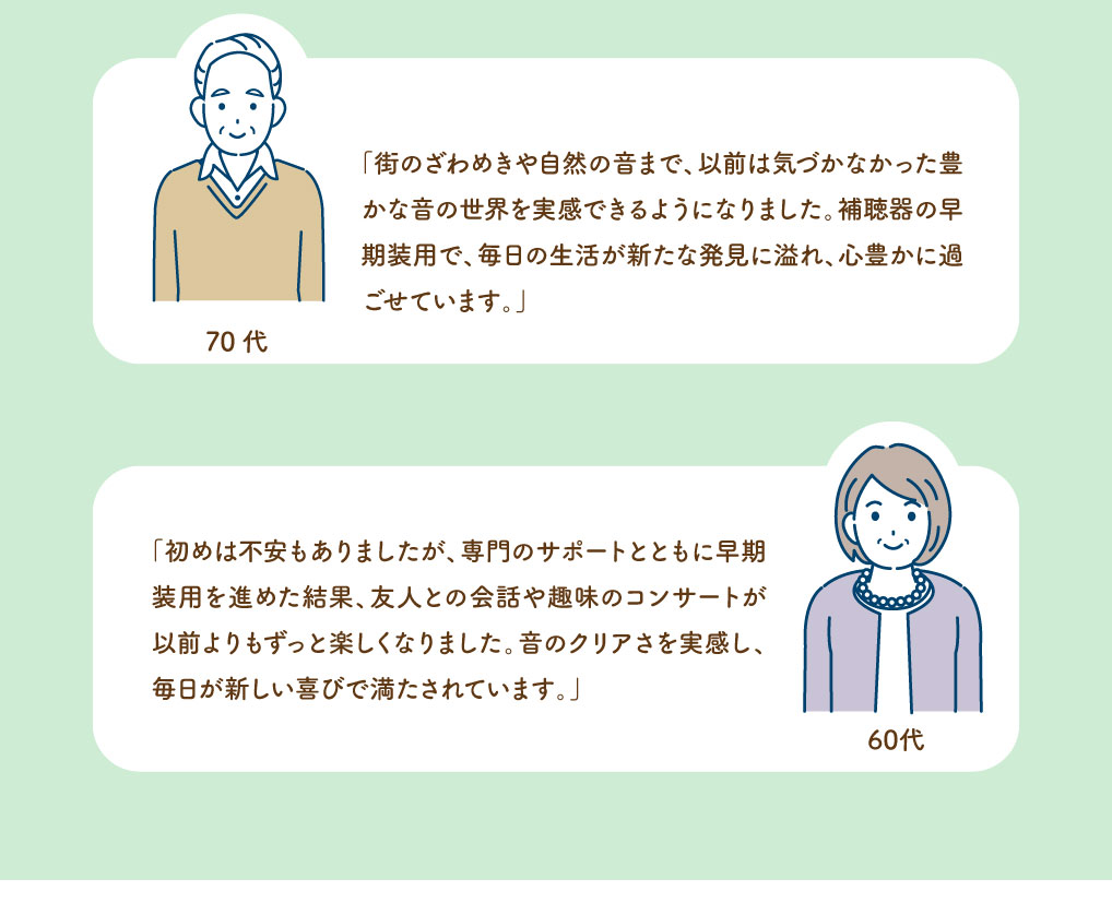 ■70代男性
街のざわめきや自然の音まで、以前は気づかなかった豊かな音の世界を実感できるようになりました。
補聴器の早期装用で、毎日の生活が新たな発見に溢れ、心豊かに過ごせています。


■60代女性
初めは不安もありましたが、専門のサポートとともに早期装用を進めた結果、友人との会話や趣味のコンサートが以前よりもずっと楽しくなりました。
音のクリアさを実感し、毎日が新しい喜びで満たされています。