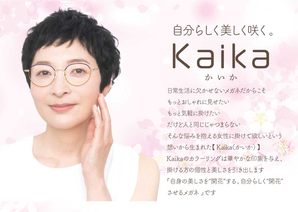 自分らしく 美しく咲く。
Kaika(かいか)
日常生活に欠かせないメガネだからこそもっとおしゃれに見せたい
もっとおしゃれに見せたい
もっと気軽に掛けたい
だけど人と同じじゃつまらない
そんな悩みを抱える女性に掛けて欲しいという想いから生まれた「Kaika」-かいか-
Kaikaのカラーリングは華やかな印象を与え、掛ける方の個性と美しさを引き出します。
「自身の美しさを ”開花” させるメガネ」です