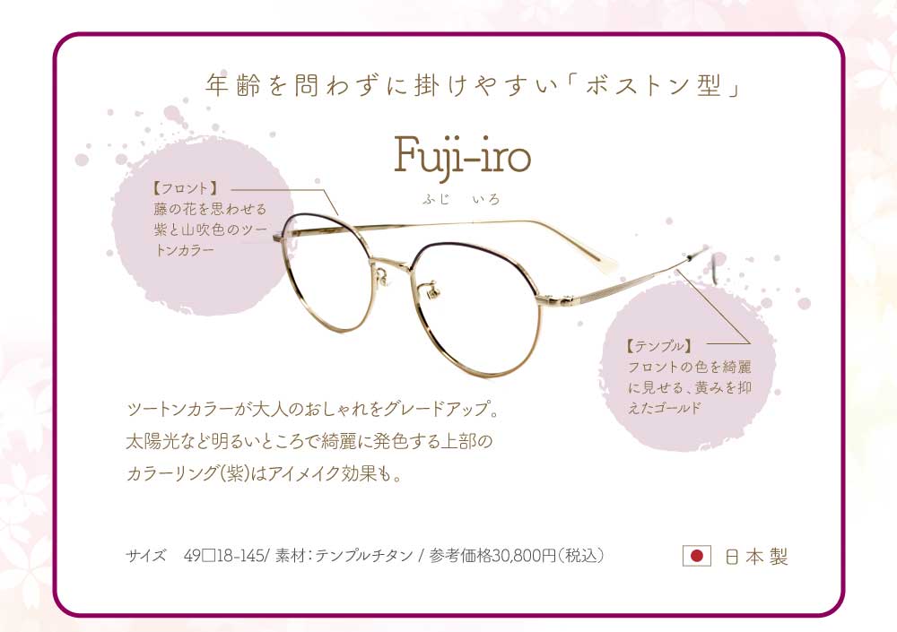 Fuji-iro(ふじいろ)
年齢を問わず掛けやすい「ボストン型」
フロント・・・藤の花を思わせる紫と山吹色のツートンカラー
テンプル・・・フロントの色を綺麗に見せる、黄みを抑えたゴールド
ツートンカラーが大人のおしゃれをグレードアップ。
太陽光など明るいところで綺麗に発色する上部のカラーリング(紫)はアイメイク効果も。
49サイズ 素材テンプルチタン
参考価格 税込30,800円 日本製